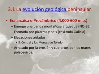 3.1 La evolución geológica peninsular
• Era arcáica o Precámbrico (4.000-600 m.a.)
– Emerge una banda montañosa arqueada (NO-SE)
– Formada por pizarras y neis (casi toda Galicia)
– Elevaciones aisladas
 S. Central y los Montes de Toledo
– Arrasado por la erosión y cubiertos por los mares
paleozoicos.
 