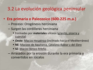 3.2 La evolución geológica peninsular
• Era primaria o Paleozoico (600-225 m.a.)
– Proceso: Orogénesis herciniana
– Surgen las cordilleras herciniana
 Formadas por materiales silíceos (granito, pizarra y
cuarcita)
 Oeste: Macizo Hespérico (inclinado hacia el Mediterráneo)
 NE: Macizos de Aquitania, Catalano-Balear y del Ebro
 SE: Macizo Bético-Rifeño
– Arrasados por la erosión durante la era primaria y
convertidos en zócalos
 