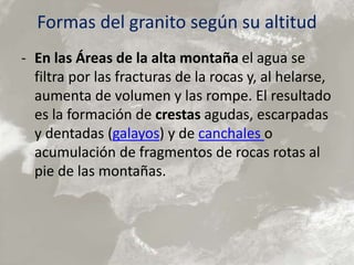 Formas del granito según su altitud
- En las Áreas de la alta montaña el agua se
filtra por las fracturas de la rocas y, al helarse,
aumenta de volumen y las rompe. El resultado
es la formación de crestas agudas, escarpadas
y dentadas (galayos) y de canchales o
acumulación de fragmentos de rocas rotas al
pie de las montañas.
 