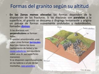 Formas del granito según su altitud
- En las Zonas menos elevadas las formas dependen de la
disposición de las fracturas. Si las diaclasas son paralelas a la
superficie, el granito se descama o disgrega lentamente y origina
un paisaje de formas suavemente onduladas y redondeadas,
llamadas domos.
Si las diaclasas son
perpendiculares se forman
bolas.
Si quedan amontonadas unas
sobre otras forman berrocales.
Aquí son típicos los tores
(apilamiento de bolas) y las
rocas caballeras (en equilibrio
sobre una de sus superficies
menores).
Si se disponen caprichosamente
en las laderas o al pie de las
montañas, caos granítico
 