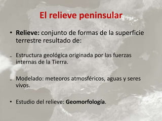 El relieve peninsular
• Relieve: conjunto de formas de la superficie
terrestre resultado de:
₋ Estructura geológica originada por las fuerzas
internas de la Tierra.
₋ Modelado: meteoros atmosféricos, aguas y seres
vivos.
• Estudio del relieve: Geomorfología.
 