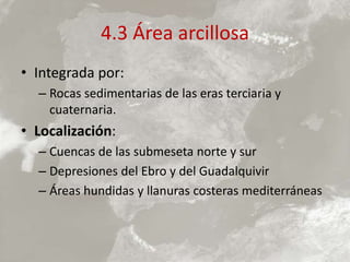 4.3 Área arcillosa
• Integrada por:
– Rocas sedimentarias de las eras terciaria y
cuaternaria.
• Localización:
– Cuencas de las submeseta norte y sur
– Depresiones del Ebro y del Guadalquivir
– Áreas hundidas y llanuras costeras mediterráneas
 