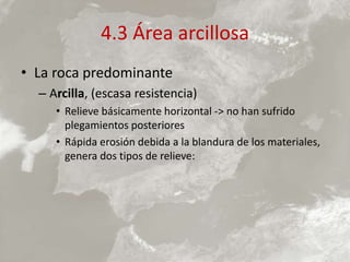 4.3 Área arcillosa
• La roca predominante
– Arcilla, (escasa resistencia)
• Relieve básicamente horizontal -> no han sufrido
plegamientos posteriores
• Rápida erosión debida a la blandura de los materiales,
genera dos tipos de relieve:
 