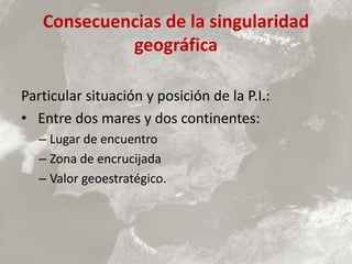 Consecuencias de la singularidad
geográfica
Particular situación y posición de la P.I.:
• Entre dos mares y dos continentes:
– Lugar de encuentro
– Zona de encrucijada
– Valor geoestratégico.
 