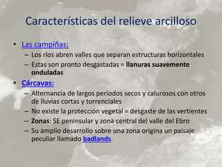 Características del relieve arcilloso
• Las campiñas:
– Los ríos abren valles que separan estructuras horizontales
– Estas son pronto desgastadas = llanuras suavemente
onduladas
• Cárcavas:
– Alternancia de largos períodos secos y calurosos con otros
de lluvias cortas y torrenciales
– No existe la protección vegetal = desgaste de las vertientes
– Zonas: SE peninsular y zona central del valle del Ebro
– Su amplio desarrollo sobre una zona origina un paisaje
peculiar llamado badlands.
 