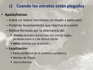 c) Cuando los estratos están plegados
• Apalachense:
– Sobre un relieve herciniano (arrasado y aplanado)
– Posterior levantamiento que reactiva la erosión
– Relieve formado por la alternancia de:
 Crestas (estratos duros) que son sierras largas,
paralelas entre sí y de altitud similar
 Valles abiertos por la erosión
– Localización:
 Parte occidental de la cordillera cantábrica
 Montes de Toledo
 Sierra Morena.
 
