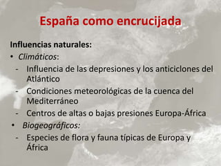 España como encrucijada
Influencias naturales:
• Climáticos:
- Influencia de las depresiones y los anticiclones del
Atlántico
- Condiciones meteorológicas de la cuenca del
Mediterráneo
- Centros de altas o bajas presiones Europa-África
• Biogeográficos:
- Especies de flora y fauna típicas de Europa y
África
 
