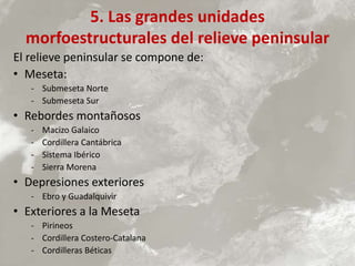 5. Las grandes unidades
morfoestructurales del relieve peninsular
El relieve peninsular se compone de:
• Meseta:
- Submeseta Norte
- Submeseta Sur
• Rebordes montañosos
- Macizo Galaico
- Cordillera Cantábrica
- Sistema Ibérico
- Sierra Morena
• Depresiones exteriores
- Ebro y Guadalquivir
• Exteriores a la Meseta
- Pirineos
- Cordillera Costero-Catalana
- Cordilleras Béticas
 