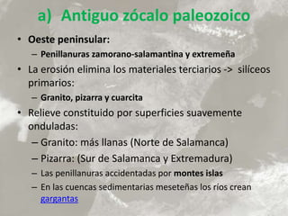 a) Antiguo zócalo paleozoico
• Oeste peninsular:
– Penillanuras zamorano-salamantina y extremeña
• La erosión elimina los materiales terciarios -> silíceos
primarios:
– Granito, pizarra y cuarcita
• Relieve constituido por superficies suavemente
onduladas:
– Granito: más llanas (Norte de Salamanca)
– Pizarra: (Sur de Salamanca y Extremadura)
– Las penillanuras accidentadas por montes islas
– En las cuencas sedimentarias meseteñas los ríos crean
gargantas
 