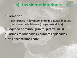 b) Las sierras interiores
• Formación:
– Era terciaria -> levantamiento de algunos bloques
del zócalo de la Meseta (orogénesis alpina)
• Roquedo primario (granito, pizarra, neis)
• Formas redondeadas y cumbres aplanadas
• Nos encontramos con:
 