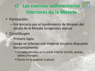 c) Las cuencas sedimentarias
interiores de la Meseta
• Formación:
– Era terciaria por el hundimiento de bloques del
zócalo de la Meseta (orogénesis alpina)
• Constituyen
– Primero lagos
– Luego se rellenan con material terciario dispuesto
horizontalmente
 Estratos blandos en la parte inferior (arcilla, arenas,
yesos y margas)
 Duros en la superior (calizas)
 