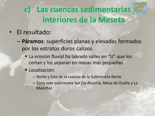 c) Las cuencas sedimentarias
interiores de la Meseta
• El resultado:
– Páramos: superficies planas y elevadas formados
por los estratos duros calizos.
 La erosión fluvial ha labrado valles en “U” que los
cortan y los separan en mesas más pequeñas
 Localización:
o Norte y Este de la cuenca de la Submeseta Norte
o Zona este submeseta Sur (La Alcarria, Mesa de Ocaña y La
Mancha)
 