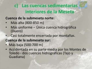 c) Las cuencas sedimentarias
interiores de la Meseta
Cuenca de la submeseta norte:
• Más alta (800-850 m)
• Más uniforme – Única cuenca hidrográfica
(Duero)
• Casi totalmente encerrada por montañas.
Cuenca de la submeseta sur:
• Más baja (500-700 m)
• Accidentada en su parte media por los Montes de
Toledo - dos cuencas hidrográficas (Tajo y
Guadiana)
 