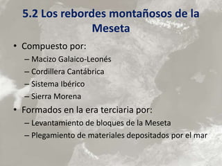 5.2 Los rebordes montañosos de la
Meseta
• Compuesto por:
– Macizo Galaico-Leonés
– Cordillera Cantábrica
– Sistema Ibérico
– Sierra Morena
• Formados en la era terciaria por:
– Levantamiento de bloques de la Meseta
– Plegamiento de materiales depositados por el mar
 