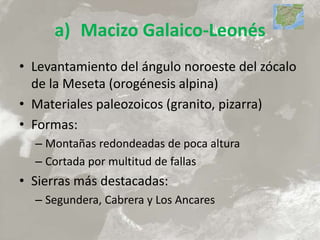 a) Macizo Galaico-Leonés
• Levantamiento del ángulo noroeste del zócalo
de la Meseta (orogénesis alpina)
• Materiales paleozoicos (granito, pizarra)
• Formas:
– Montañas redondeadas de poca altura
– Cortada por multitud de fallas
• Sierras más destacadas:
– Segundera, Cabrera y Los Ancares
 