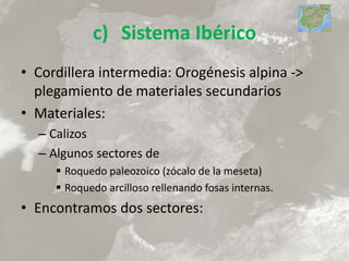 c) Sistema Ibérico
• Cordillera intermedia: Orogénesis alpina ->
plegamiento de materiales secundarios
• Materiales:
– Calizos
– Algunos sectores de
 Roquedo paleozoico (zócalo de la meseta)
 Roquedo arcilloso rellenando fosas internas.
• Encontramos dos sectores:
 
