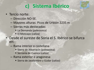 c) Sistema Ibérico
• Tercio norte:
– Dirección NO-SE.
– Mayores alturas: Picos de Urbión 2235 m
– Sierras más destacadas:
 La Demanda (paleozoica)
 El Moncayo (caliza)
• Desde el sureste de Soria el S. Ibérico se bifurca
en:
– Rama interior o castellana
 Sierra de Albarracín (paleozoica)
 Serranía de Cuenca (caliza)
– Rama exterior o aragonesa
 Sierra de Javalambre y Gúdar (calizo)
 