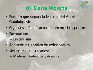 d) Sierra Morena
• Escalón que separa la Meseta del V. del
Guadalquivir
• Gigantesca falla fracturada en muchos puntos
• Formación:
– Era terciaria
• Roquedo paleozoico de color oscuro
• Sierras más destacadas:
– Madrona, Pedroches y Aracena
 