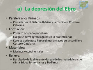 a) La depresión del Ebro
• Paralela a los Pirineos
– Cerrada por el Sistema Ibérico y la cordillera Costero-
Catalana
• Formación:
– Primero ocupada por el mar
– Luego se cerró (gran lago hasta la era terciaria)
– Ebro se abrió paso hasta el mar a través de la cordillera
Costero-Catalana.
• Materiales:
– Marinos y continentales
• Relieve:
– Resultado de la diferente dureza de los materiales y del
clima árido: Somontanos y Badlands
 