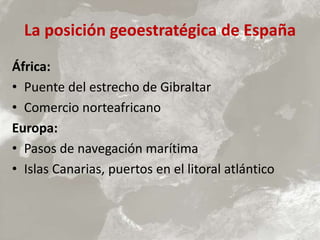 La posición geoestratégica de España
África:
• Puente del estrecho de Gibraltar
• Comercio norteafricano
Europa:
• Pasos de navegación marítima
• Islas Canarias, puertos en el litoral atlántico
 