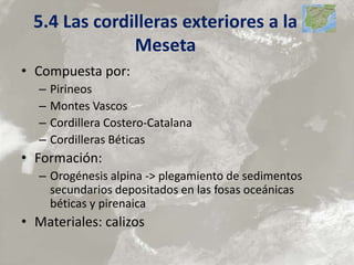 5.4 Las cordilleras exteriores a la
Meseta
• Compuesta por:
– Pirineos
– Montes Vascos
– Cordillera Costero-Catalana
– Cordilleras Béticas
• Formación:
– Orogénesis alpina -> plegamiento de sedimentos
secundarios depositados en las fosas oceánicas
béticas y pirenaica
• Materiales: calizos
 