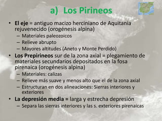 a) Los Pirineos
• El eje = antiguo macizo herciniano de Aquitania
rejuvenecido (orogénesis alpina)
– Materiales paleozoicos
– Relieve abrupto
– Mayores altitudes (Aneto y Monte Perdido)
• Los Prepirineos sur de la zona axial = plegamiento de
materiales secundarios depositados en la fosa
pirenaica (orogénesis alpina)
– Materiales: calizas
– Relieve más suave y menos alto que el de la zona axial
– Estructuran en dos alineaciones: Sierras interiores y
exteriores
• La depresión media = larga y estrecha depresión
– Separa las sierras interiores y las s. exteriores pirenaicas
 