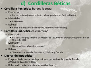 d) Cordilleras Béticas
• Cordillera Penibética bordea la costa.
– Formación:
 Era terciaria (rejuvenecimiento del antiguo Macizo Bético-Rifeño)
– Materiales
 Paleozoicos
– Relieve:
 Cimas más elevadas de la Península (Mulhacén y Veleta).
• Cordillera Subbética en el interior.
– Formación:
 Era terciaria (plegamiento de materiales secundarios depositados por el mar en
la fosa bética)
– Materiales :
 Duros (calizas) y blandos (margas)
– Relieve:
 Sierra más destacada: Grazalema, Ubrique y Cazorla.
• Depresión intrabética:
– Fragmentada en varias depresiones pequeñas (hoyas de Ronda,
Antquera, Guadix y Baza)
– Rellena de materiales terciarios (badlands)
 