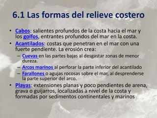 6.1 Las formas del relieve costero
• Cabos: salientes profundos de la costa hacia el mar y
los golfos, entrantes profundos del mar en la costa.
• Acantilados: costas que penetran en el mar con una
fuerte pendiente. La erosión crea:
– Cuevas en las partes bajas al desgastar zonas de menor
dureza.
– Arcos marinos al perforar la parte inferior del acantilado
– Farallones o agujas rocosas sobre el mar, al desprenderse
la parte superior del arco.
• Playas: extensiones planas y poco pendientes de arena,
grava o guijarros, localizadas a nivel de la costa y
formadas por sedimentos continentales y marinos
 