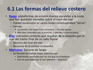 6.1 Las formas del relieve costero
• Rasas: plataformas de erosión marina paralelas a la costa
que han quedado elevadas sobre el nivel del mar
– Pueden escalonarse en varios niveles constituyéndose “sierras”.
– Formas:
 Los niveles más bajos (más recientes) -> formas planas
 Más altos (atacados por la erosión) -> pierden su forma plana.
• Rías: entrantes costeros que resultan de la invasión por el
mar del tramo final de un valle fluvial
– Ascenso del nivel del mar
– Descenso de la corteza continental.
• Marismas: llanuras de fango
– Se forman en bahías bajas rellenas con
• Sedimentos aportados por los ríos que las atraviesan
• Con los aportados por el mar (pleamar – bajamar)
 