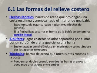 6.1 Las formas del relieve costero
• Flechas litorales: barras de arena que prolongan una
costa rectilínea y arenosa hacia el interior de una bahía
– Extremo suele estar curvado hacia tierra (flechas de
gancho).
– Si la flecha llega a cerrar el frente de la bahía se denomina
cordón litoral.
• Albuferas: lagos costeros salados separados por el mar
por un cordón de arena que cierra una bahía
– Suelen acabar convirtiéndose en marismas y colmatándose
por los aportes terrestres
• Tómbolos: barras de arena que unen islotes rocosos a
la costa
– Pueden ser dobles cuando son dos las barras arenosas,
quedando una laguna entre ambas
 