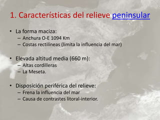 1. Características del relieve peninsular
• La forma maciza:
– Anchura O-E 1094 Km
– Costas rectilíneas (limita la influencia del mar)
• Elevada altitud media (660 m):
– Altas cordilleras
– La Meseta.
• Disposición periférica del relieve:
– Frena la influencia del mar
– Causa de contrastes litoral-interior.
 