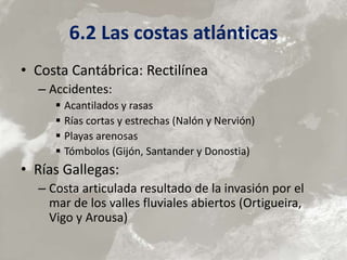 6.2 Las costas atlánticas
• Costa Cantábrica: Rectilínea
– Accidentes:
 Acantilados y rasas
 Rías cortas y estrechas (Nalón y Nervión)
 Playas arenosas
 Tómbolos (Gijón, Santander y Donostia)
• Rías Gallegas:
– Costa articulada resultado de la invasión por el
mar de los valles fluviales abiertos (Ortigueira,
Vigo y Arousa)
 