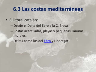 6.3 Las costas mediterráneas
• El litoral catalán:
– Desde el Delta del Ebro a la C. Brava
– Costas acantiladas, playas y pequeñas llanuras
litorales.
– Deltas como los del Ebro y Llobregat
 