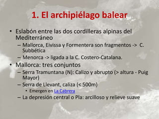 1. El archipiélago balear
• Eslabón entre las dos cordilleras alpinas del
Mediterráneo
– Mallorca, Eivissa y Formentera son fragmentos -> C.
Subbética
– Menorca -> ligada a la C. Costero-Catalana.
• Mallorca: tres conjuntos
– Serra Tramuntana (N): Calizo y abrupto (> altura - Puig
Mayor)
– Serra de Llevant, caliza (< 500m)
• Emergen en La Cabrera
– La depresión central o Pla: arcilloso y relieve suave
 