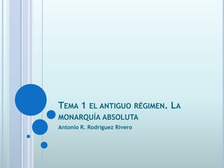 TEMA 1 EL ANTIGUO RÉGIMEN. LA
MONARQUÍA ABSOLUTA
Antonio R. Rodríguez Rivero
 