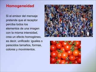       Si el emisor del mensaje  pretende que el receptor  perciba todos los  elementos de una imagen con la misma intensidad, crea un efecto homogéneo, es decir, unificado: iguales o parecidos tamaños, formas,  colores y movimientos.  Homogeneidad 