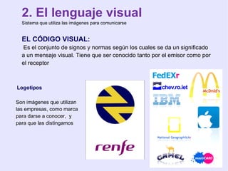 2. El lenguaje visual Sistema que utiliza las imágenes para comunicarse EL CÓDIGO VISUAL: Es el conjunto de signos y normas según los cuales se da un significado  a un mensaje visual. Tiene que ser conocido tanto por el emisor como por  el receptor Logotipos  Son imágenes que utilizan las empresas, como marca para darse a conocer,  y  para que las distingamos 