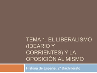 TEMA 1. EL LIBERALISMO
(IDEARIO Y
CORRIENTES) Y LA
OPOSICIÓN AL MISMO
Historia de España. 2ª Bachillerato
 