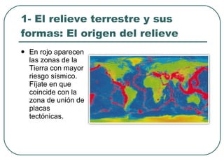 1- El relieve terrestre y sus formas: El origen del relieve En rojo aparecen las zonas de la Tierra con mayor riesgo sísmico. Fíjate en que coincide con la zona de unión de placas tectónicas. 