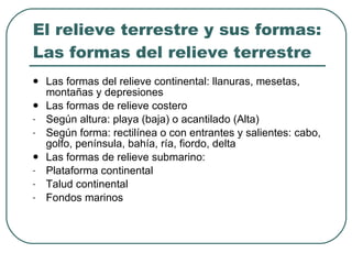 El relieve terrestre y sus formas: Las formas del relieve terrestre Las formas del relieve continental: llanuras, mesetas, montañas y depresiones Las formas de relieve costero Según altura: playa (baja) o acantilado (Alta) Según forma: rectilínea o con entrantes y salientes: cabo, golfo, península, bahía, ría, fiordo, delta  Las formas de relieve submarino: Plataforma continental Talud continental Fondos marinos 