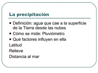La precipitación Definición: agua que cae a la superficie de la Tierra desde las nubes Cómo se mide: Pluviómetro Qué factores influyen en ella Latitud Relieve Distancia al mar 