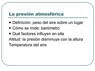 La presión atmosférica Definición: peso del aire sobre un lugar Cómo se mide: barómetro Qué factores influyen en ella Altitud: la presión disminuye con la altura Temperatura del aire 