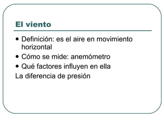 El viento Definición: es el aire en movimiento horizontal Cómo se mide: anemómetro Qué factores influyen en ella La diferencia de presión 