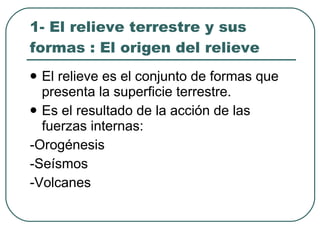 1- El relieve terrestre y sus formas : El origen del relieve El relieve es el conjunto de formas que presenta la superficie terrestre. Es el resultado de la acción de las fuerzas internas: -Orogénesis -Seísmos -Volcanes 
