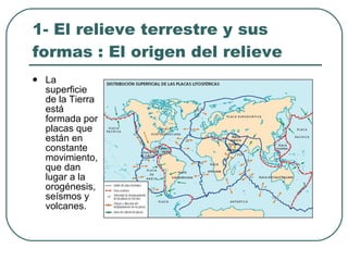 1- El relieve terrestre y sus formas : El origen del relieve La superficie de la Tierra está formada por placas que están en constante movimiento, que dan lugar a la orogénesis, seísmos y volcanes. 