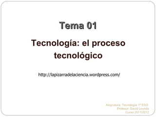 Tema 01 Tecnología: el proceso tecnológico Asignatura :Tecnología 1º ESO  Profesor: David Leunda Curso 2011/2012 http://lapizarradelaciencia.wordpress.com/ 