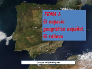 TEMA 1:
El espacio
geográfico español.
El relieve
Enrique Torija Rodríguez
 