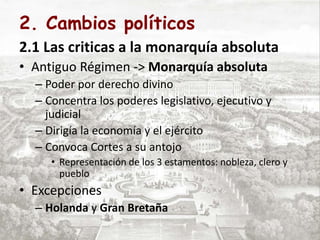 2. Cambios políticos
2.1 Las criticas a la monarquía absoluta
• Antiguo Régimen -> Monarquía absoluta
– Poder por derecho divino
– Concentra los poderes legislativo, ejecutivo y
judicial
– Dirigía la economía y el ejército
– Convoca Cortes a su antojo
• Representación de los 3 estamentos: nobleza, clero y
pueblo
• Excepciones
– Holanda y Gran Bretaña
 
