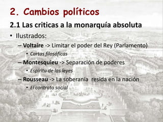 2. Cambios políticos
2.1 Las criticas a la monarquía absoluta
• Ilustrados:
– Voltaire -> Limitar el poder del Rey (Parlamento)
• Cartas filosóficas
– Montesquieu -> Separación de poderes
• Espíritu de las leyes
– Rousseau -> La soberanía resida en la nación
• El contrato social
 