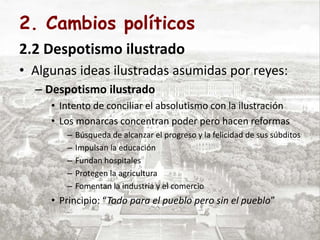 2. Cambios políticos
2.2 Despotismo ilustrado
• Algunas ideas ilustradas asumidas por reyes:
– Despotismo ilustrado
• Intento de conciliar el absolutismo con la ilustración
• Los monarcas concentran poder pero hacen reformas
– Búsqueda de alcanzar el progreso y la felicidad de sus súbditos
– Impulsan la educación
– Fundan hospitales
– Protegen la agricultura
– Fomentan la industria y el comercio
• Principio: “Todo para el pueblo pero sin el pueblo”
 